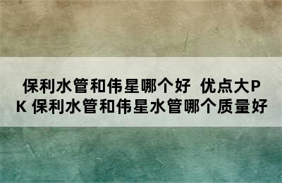 保利水管和伟星哪个好  优点大PK 保利水管和伟星水管哪个质量好